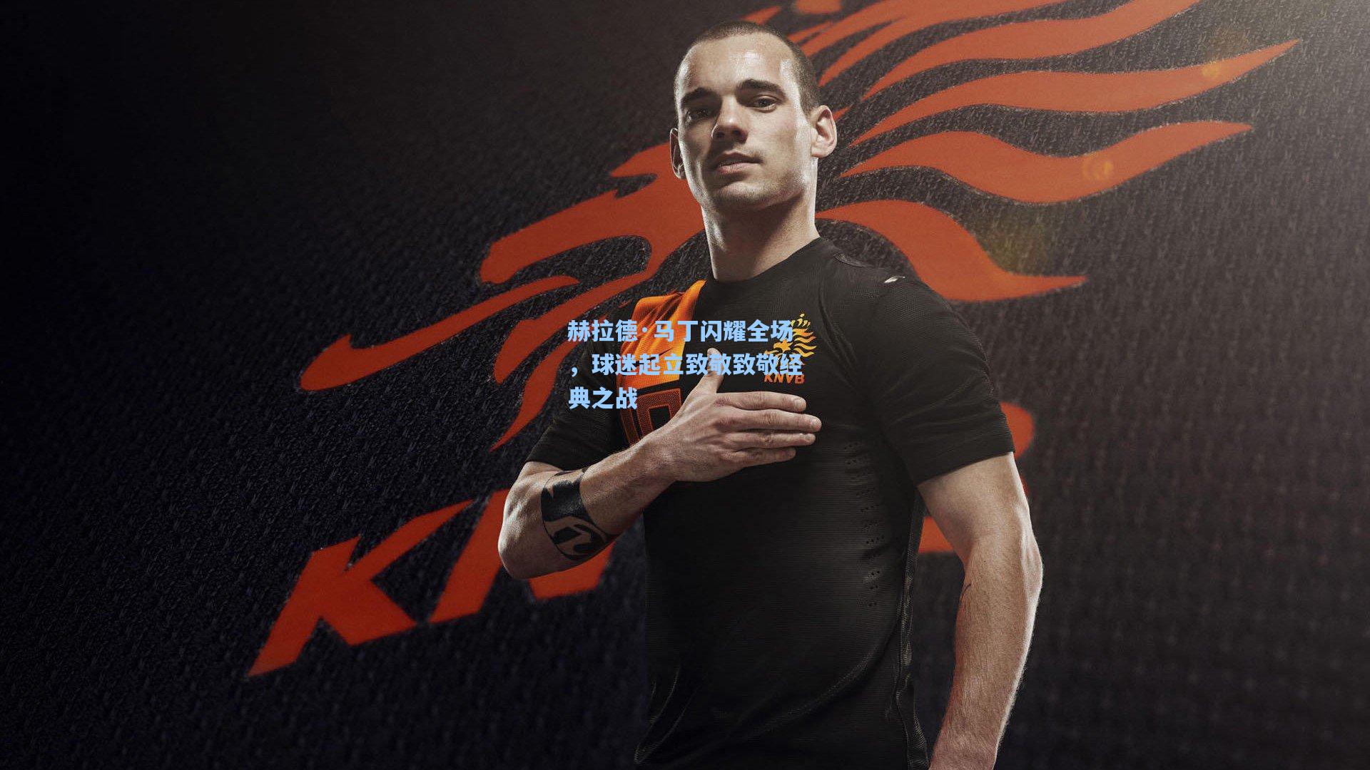 赫拉德·马丁闪耀全场，球迷起立致敬致敬经典之战